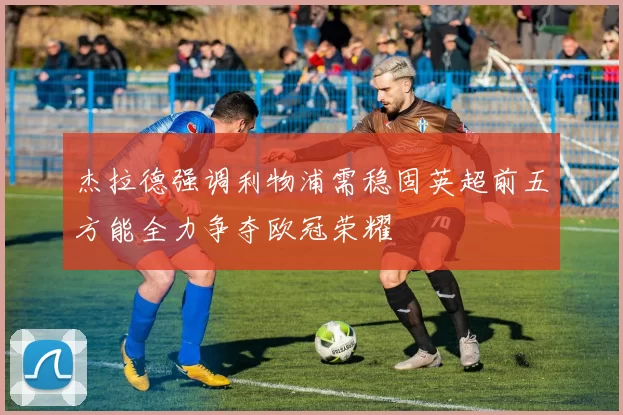 杰拉德强调利物浦需稳固英超前五方能全力争夺欧冠荣耀