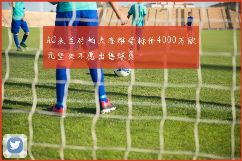 AC米兰对帕夫洛维奇标价4000万欧元坚决不愿出售球员