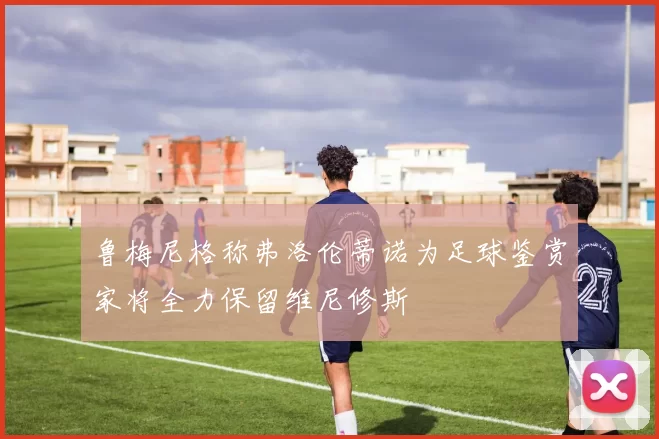 鲁梅尼格称弗洛伦蒂诺为足球鉴赏家将全力保留维尼修斯