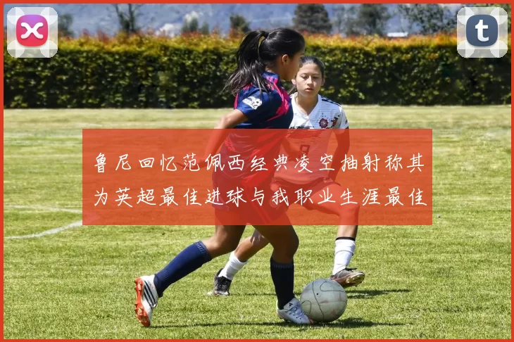 鲁尼回忆范佩西经典凌空抽射称其为英超最佳进球与我职业生涯最佳传球结合