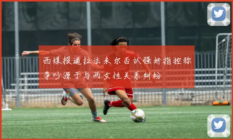 西媒报道拉法米尔否认强奸指控称争吵源于与两女性关系纠纷