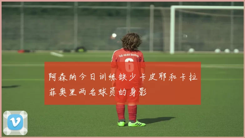 阿森纳今日训练缺少卡皮耶和卡拉菲奥里两名球员的身影