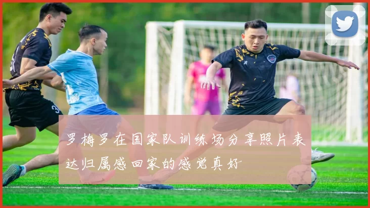 罗梅罗在国家队训练场分享照片表达归属感回家的感觉真好