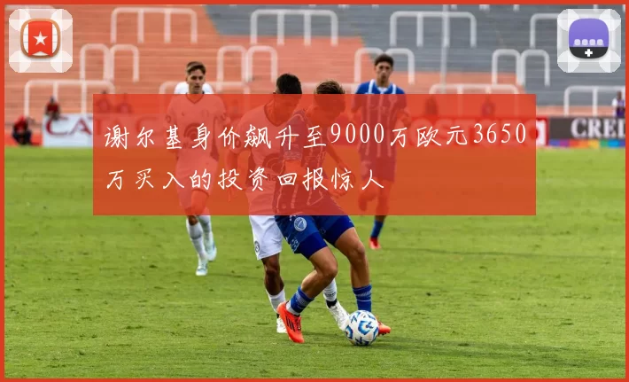 谢尔基身价飙升至9000万欧元3650万买入的投资回报惊人