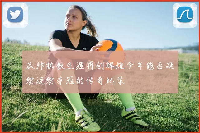 瓜帅执教生涯再创辉煌今年能否延续连续夺冠的传奇纪录