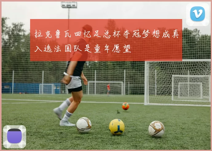 拉克鲁瓦回忆足总杯夺冠梦想成真入选法国队是童年愿望