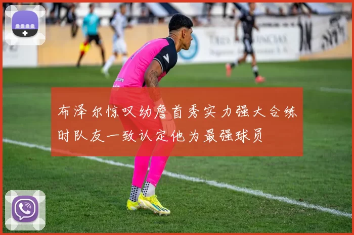 布泽尔惊叹幼詹首秀实力强大合练时队友一致认定他为最强球员