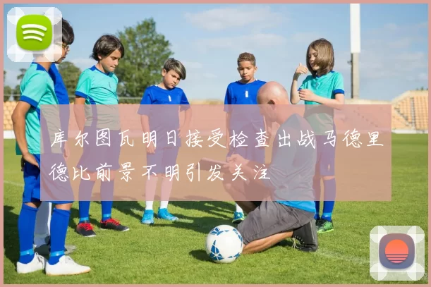 库尔图瓦明日接受检查出战马德里德比前景不明引发关注