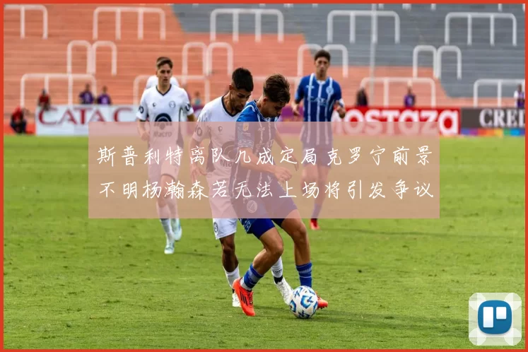 斯普利特离队几成定局克罗宁前景不明杨瀚森若无法上场将引发争议