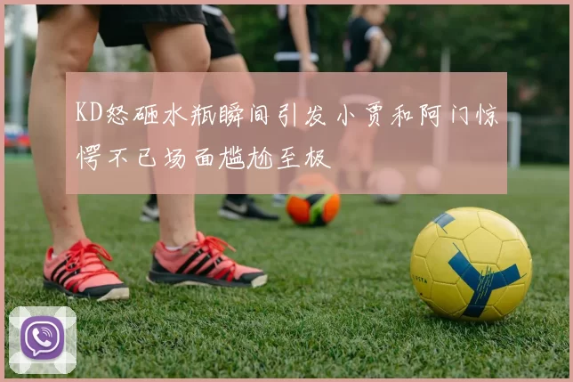 KD怒砸水瓶瞬间引发小贾和阿门惊愕不已场面尴尬至极