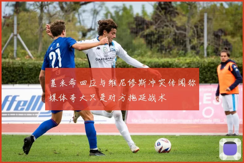 基米希回应与维尼修斯冲突传闻称媒体夸大只是对方拖延战术