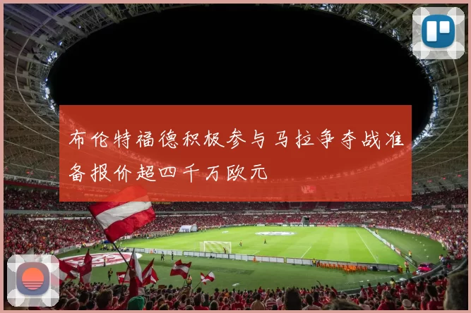 布伦特福德积极参与马拉争夺战准备报价超四千万欧元