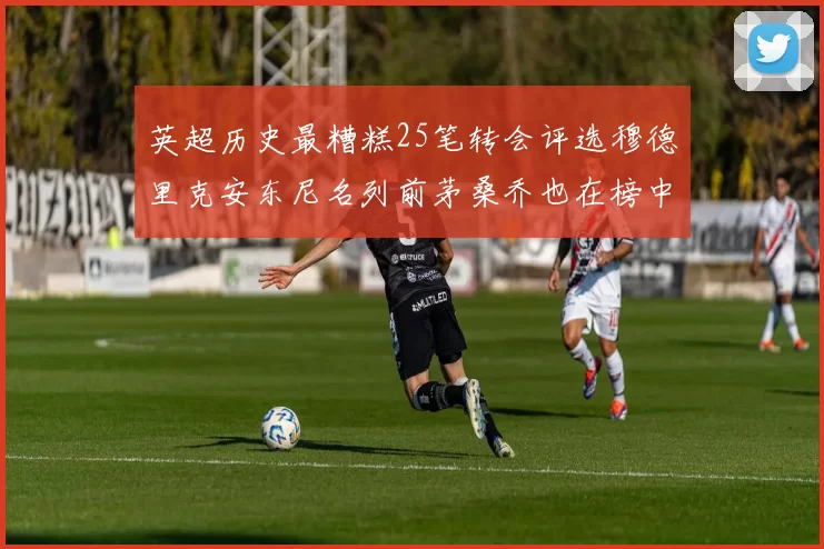 英超历史最糟糕25笔转会评选穆德里克安东尼名列前茅桑乔也在榜中