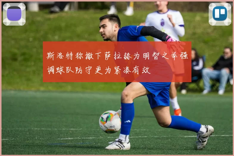 斯洛特称撤下萨拉赫为明智之举强调球队防守更为紧凑有效