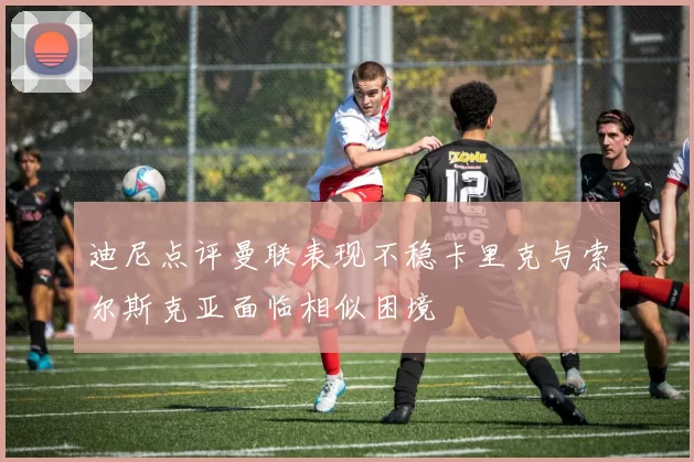 迪尼点评曼联表现不稳卡里克与索尔斯克亚面临相似困境