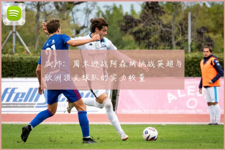 瓜帅：周末迎战阿森纳挑战英超与欧洲顶尖球队的实力较量